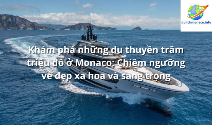 Khám phá những du thuyền trăm triệu đô ở Monaco: Chiêm ngưỡng vẻ đẹp xa hoa và sang trọng